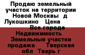 Продаю земельный участок на территории Новой Москвы, д. Лукошкино › Цена ­ 1 450 000 - Все города Недвижимость » Земельные участки продажа   . Тверская обл.,Тверь г.